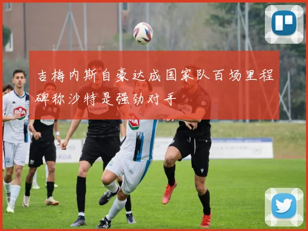 吉梅内斯自豪达成国家队百场里程碑称沙特是强劲对手