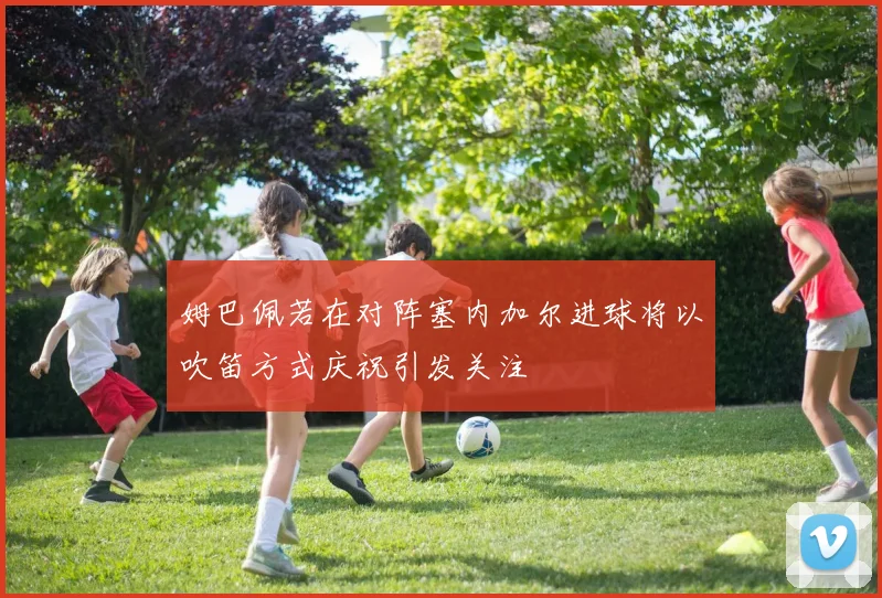 姆巴佩若在对阵塞内加尔进球将以吹笛方式庆祝引发关注