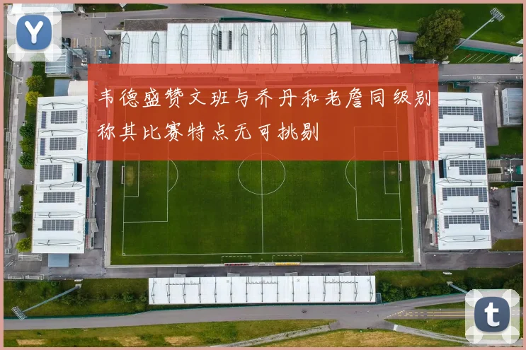 韦德盛赞文班与乔丹和老詹同级别称其比赛特点无可挑剔