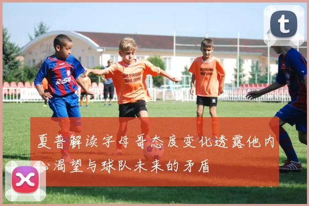 夏普解读字母哥态度变化透露他内心渴望与球队未来的矛盾