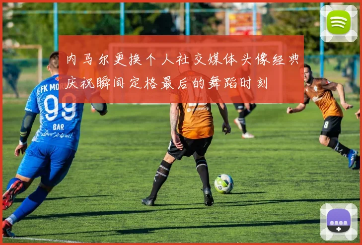 内马尔更换个人社交媒体头像经典庆祝瞬间定格最后的舞蹈时刻