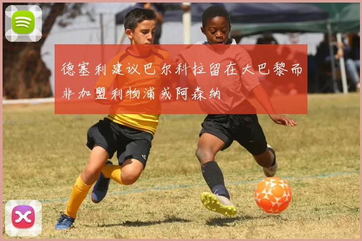 德塞利建议巴尔科拉留在大巴黎而非加盟利物浦或阿森纳