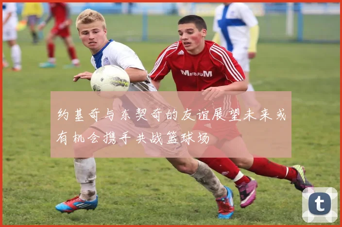 约基奇与东契奇的友谊展望未来或有机会携手共战篮球场