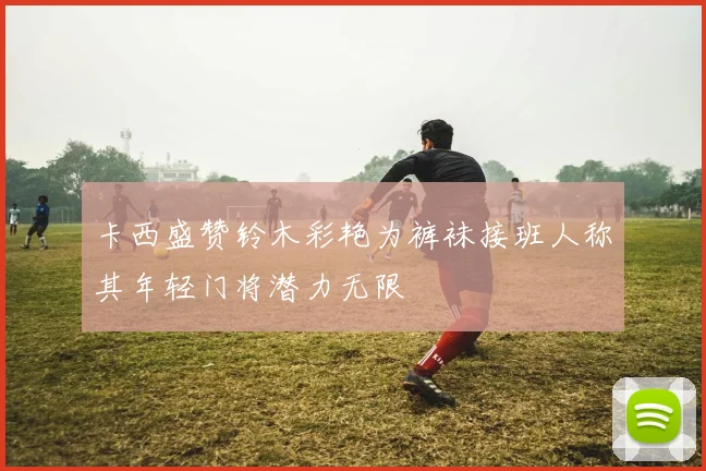 卡西盛赞铃木彩艳为裤袜接班人称其年轻门将潜力无限