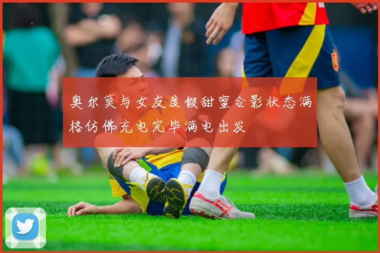 奥尔莫与女友度假甜蜜合影状态满格仿佛充电完毕满电出发