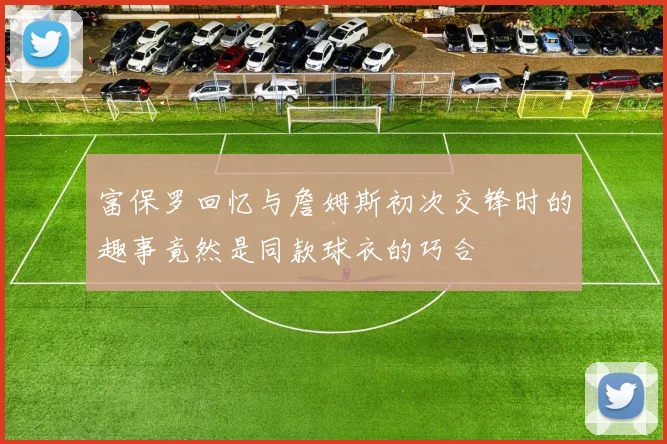 富保罗回忆与詹姆斯初次交锋时的趣事竟然是同款球衣的巧合