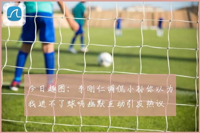 今日趣图：李刚仁调侃小孙你以为我进不了球吗幽默互动引发热议
