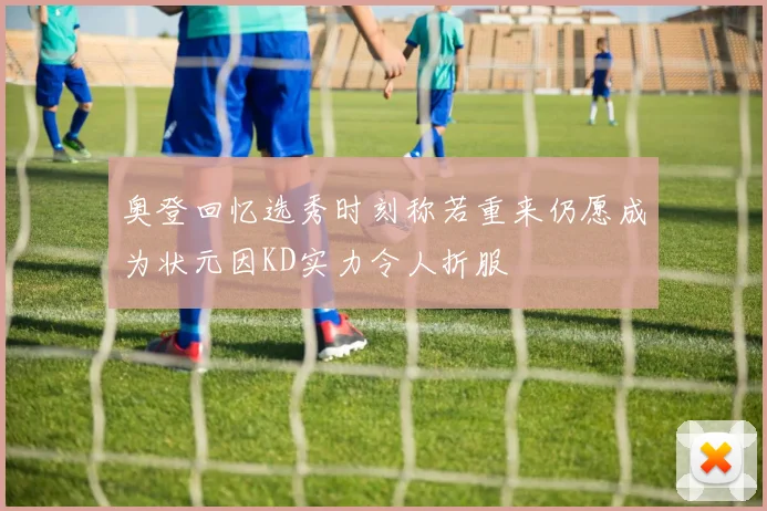 奥登回忆选秀时刻称若重来仍愿成为状元因KD实力令人折服