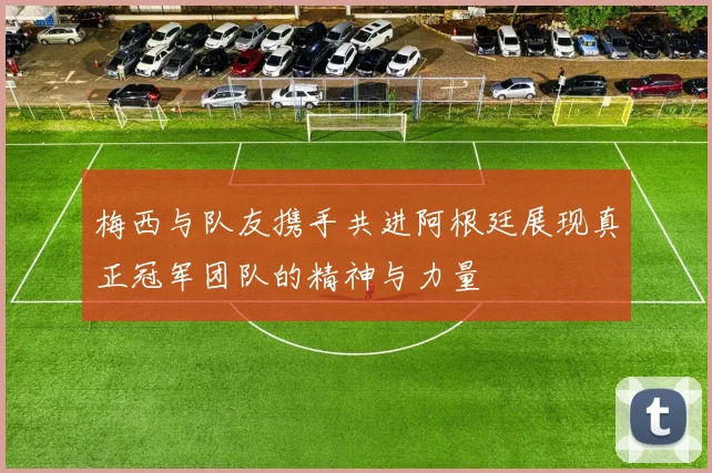 梅西与队友携手共进阿根廷展现真正冠军团队的精神与力量