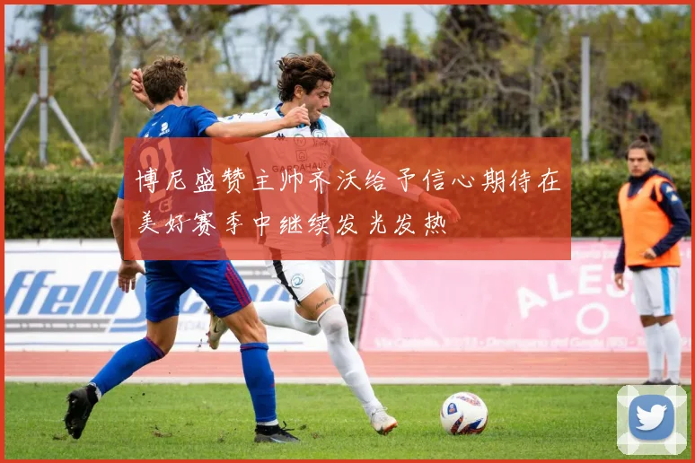 博尼盛赞主帅齐沃给予信心期待在美好赛季中继续发光发热