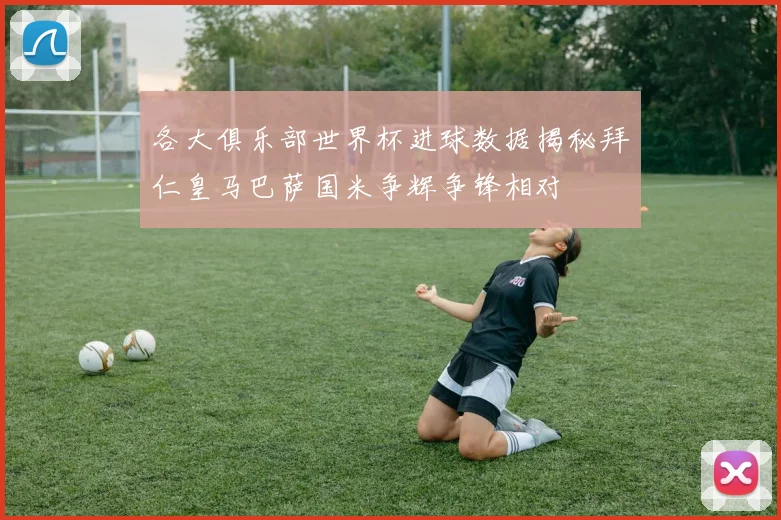 各大俱乐部世界杯进球数据揭秘拜仁皇马巴萨国米争辉争锋相对