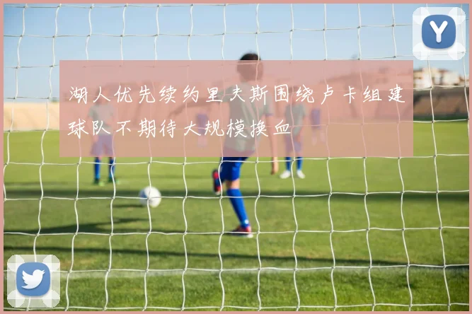 湖人优先续约里夫斯围绕卢卡组建球队不期待大规模换血