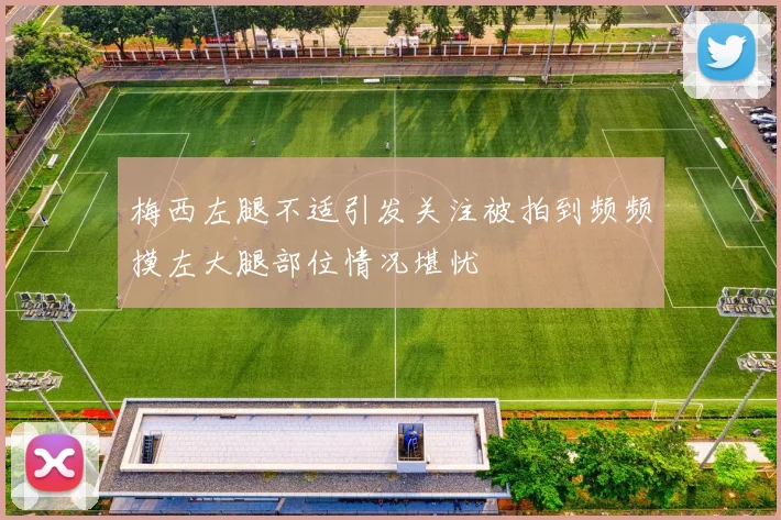 梅西左腿不适引发关注被拍到频频摸左大腿部位情况堪忧