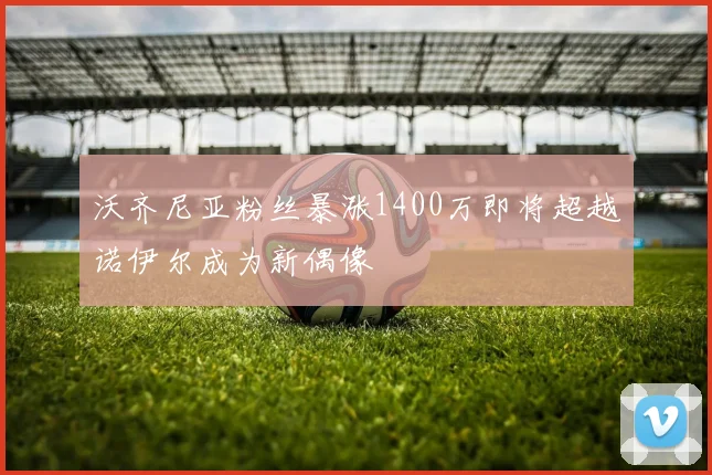 沃齐尼亚粉丝暴涨1400万即将超越诺伊尔成为新偶像