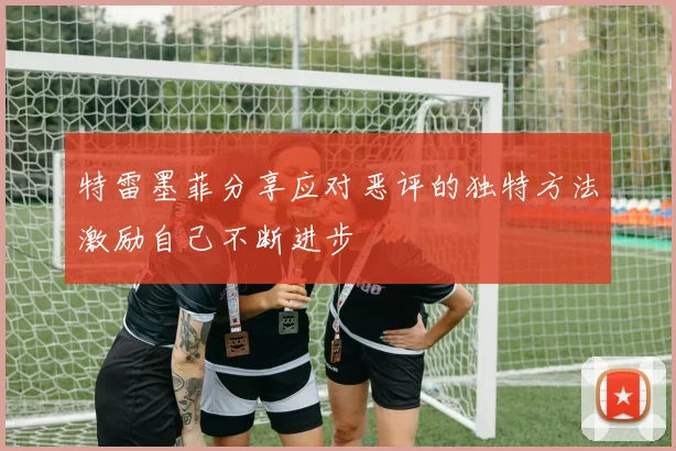 特雷墨菲分享应对恶评的独特方法激励自己不断进步