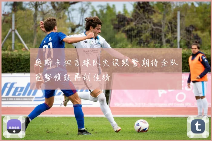 奥斯卡坦言球队失误频繁期待全队重整旗鼓再创佳绩