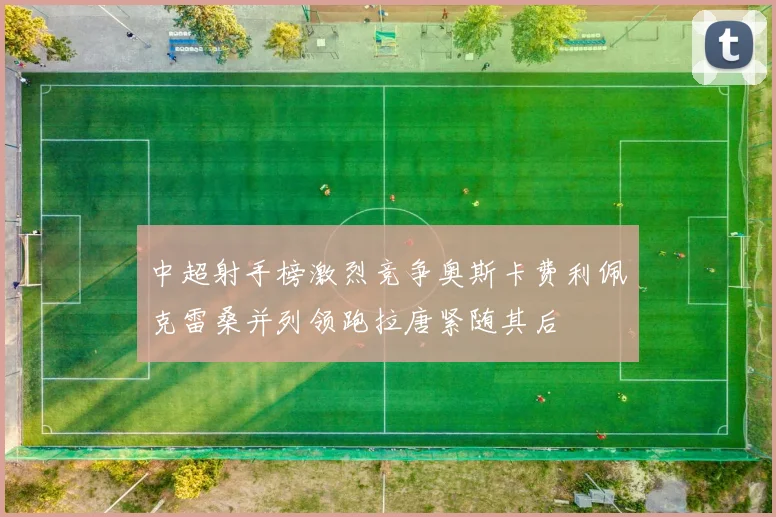 中超射手榜激烈竞争奥斯卡费利佩克雷桑并列领跑拉唐紧随其后