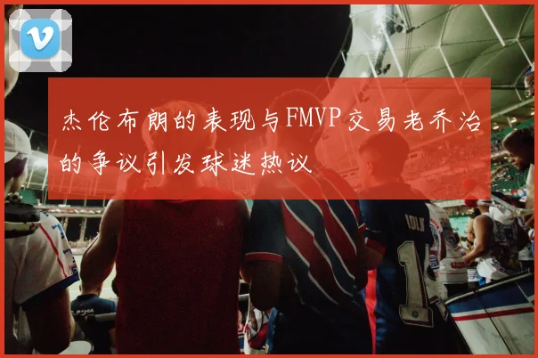 杰伦布朗的表现与FMVP交易老乔治的争议引发球迷热议
