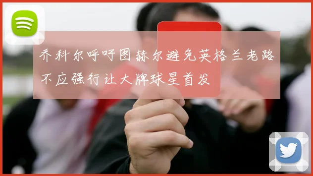 乔科尔呼吁图赫尔避免英格兰老路不应强行让大牌球星首发