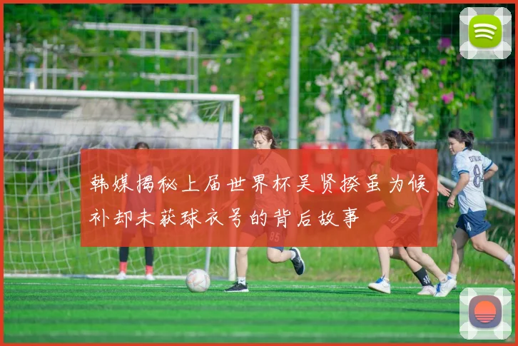 韩媒揭秘上届世界杯吴贤揆虽为候补却未获球衣号的背后故事