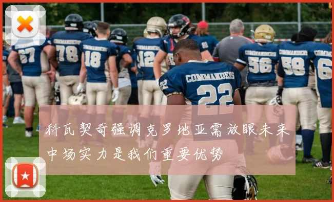 科瓦契奇强调克罗地亚需放眼未来中场实力是我们重要优势