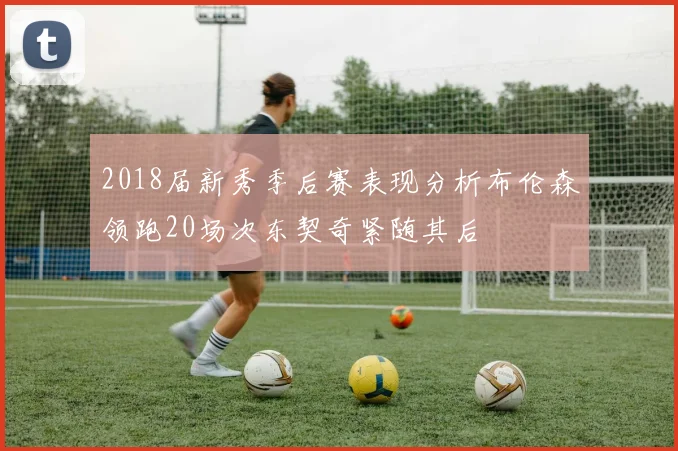 2018届新秀季后赛表现分析布伦森领跑20场次东契奇紧随其后