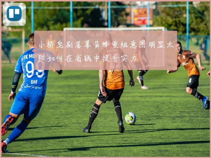 小桥皂剧落幕黄蜂重组意图明显太阳如何在省钱中提升实力