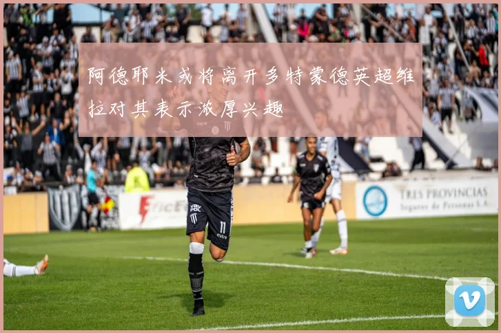 阿德耶米或将离开多特蒙德英超维拉对其表示浓厚兴趣