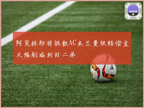 阿莫林即将执教AC米兰曼联赔偿金大幅削减利好二弟